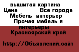 вышитая картина  › Цена ­ 8 000 - Все города Мебель, интерьер » Прочая мебель и интерьеры   . Красноярский край